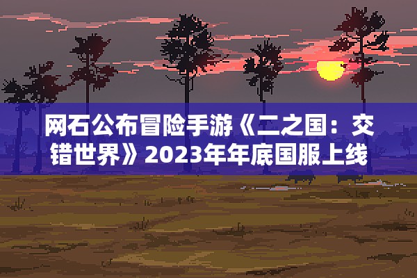 网石公布冒险手游《二之国：交错世界》2023年年底国服上线